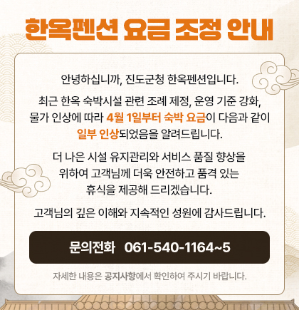 한옥펜션 요금 조정 안내. 안녕하십니까? 진도군청 한옥펜션입니다. 최근 한옥 숙박시설 관련 조례 제정, 운영 기준 강화, 물가 인상에 따라 4월 1일부터 숙박요금이 다음과 같이 일부 인상되었음을 알려드립니다. 더 나은 시설 유지관리와 서비스 품질 향상을 위하여 고객님께 더욱 안전하고 품격 있는 휴식을 제공해 드리겠ㅅ브니다. 고객님의 김은 이해와 지속적인 성원에 감사드립니다. 문의전화 061-540-1164~5. 자세한 내용은 공지사항에서 확인하여 주시기 바랍니다.