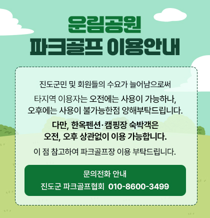 운림공원 파크골프 이용안내. 진도군민 및 회원들의 수요가 늘어남으로써 타지역 이용자는 오전에는 사용이 가능하나, 오후에는 사용이 불가능합니다. 펜션, 캠핑장 숙박객은 오전, 오후 상관없이 이용 가능합니다. 이 점 참고하여 파크골프장 이용 부탁드립니다. 문의전화 안내 : 진도군 파크골프협회 010-8600-3499