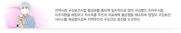 지역사회 구강보건사업 활성화를 통하여 일차적으로 양대 구강병인 치아우식증, 치주지환을 예방하고 저소득층 주민의 의료혜택 불균형을 해소하며 양질의 구강보건 서비스를 제공함으로써 지역주민의 구강건강 증진을 도모한다.