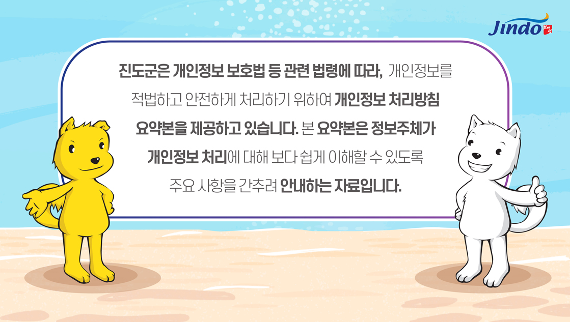 진도군은 개인정보보호법 등 관련 법령에 따라, 개인정보를 적법하고 안전하게 처리하기 위하여 개인정보 처리방침 요약본을 제공하고 있습니다. 본 요약본은 정보주체가 개인정보 처리에 대해 보다 쉽게 이해할 수 있도록 주요사항을 간추려 안내하는 자료입니다. Jindo 보배섬