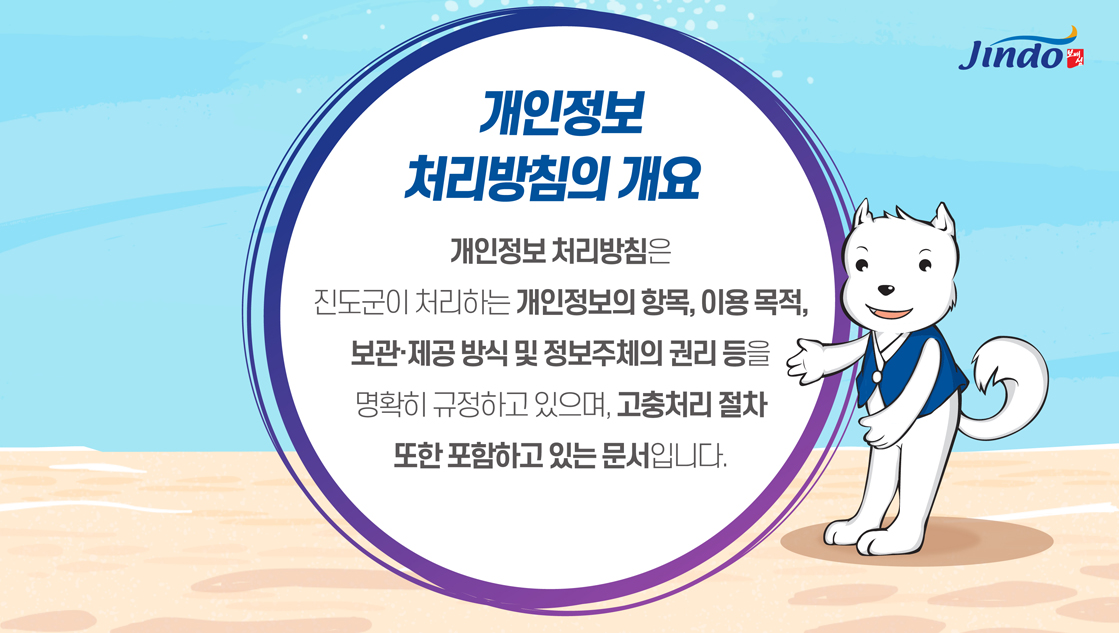 개인정보 처리방침의 개요 개인정보 처리방침은 진도군이 처리하는 개인정보의 항목, 이용목적, 보관·제공 방식 및 정보주체의 권리 등을 명확히 규정하고 있으며, 고충처리 절차 또한 포함하고 있는 문서입니다. Jindo 보배섬