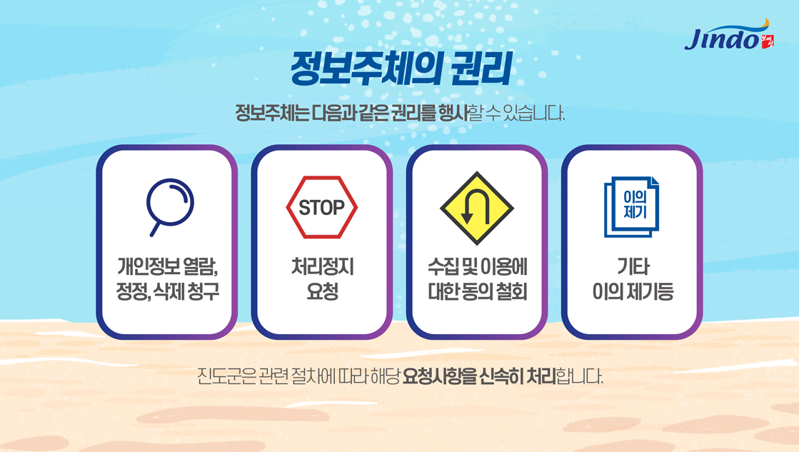 정보주체의 권리 정보주체는 다음과 같은 권리를 행사할수 있습니다. 개인정보 열람, 정정,삭제청구, STOP 처리정지 요청, 수집 및 이용에 대한 동의 철회, 기타 이의 제기 진도군관련 절차에 따라 해당 요청사항을 신속히 처리합니다. Jindo 보배섬