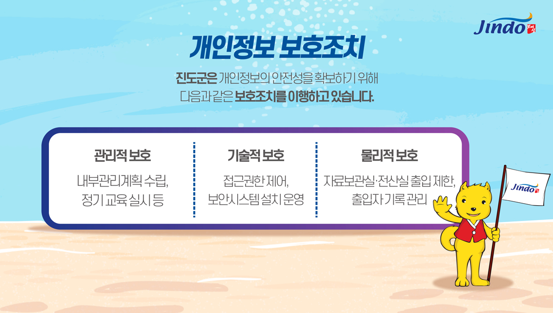 개인정보 보호조치 진도군은 개인정보의 안전성을 확보하기 위해 다음과 같은 보호조치를 이행하고 있습니다. 관리적 보호-내부관리계획 수립, 정기교육실시 등, 기술적 보호-접근권한제어, 보안시스템설치운영, 물리적 보호 자료보관실·전산실 출입제한, 출입자 기록관리 Jindo 보배섬