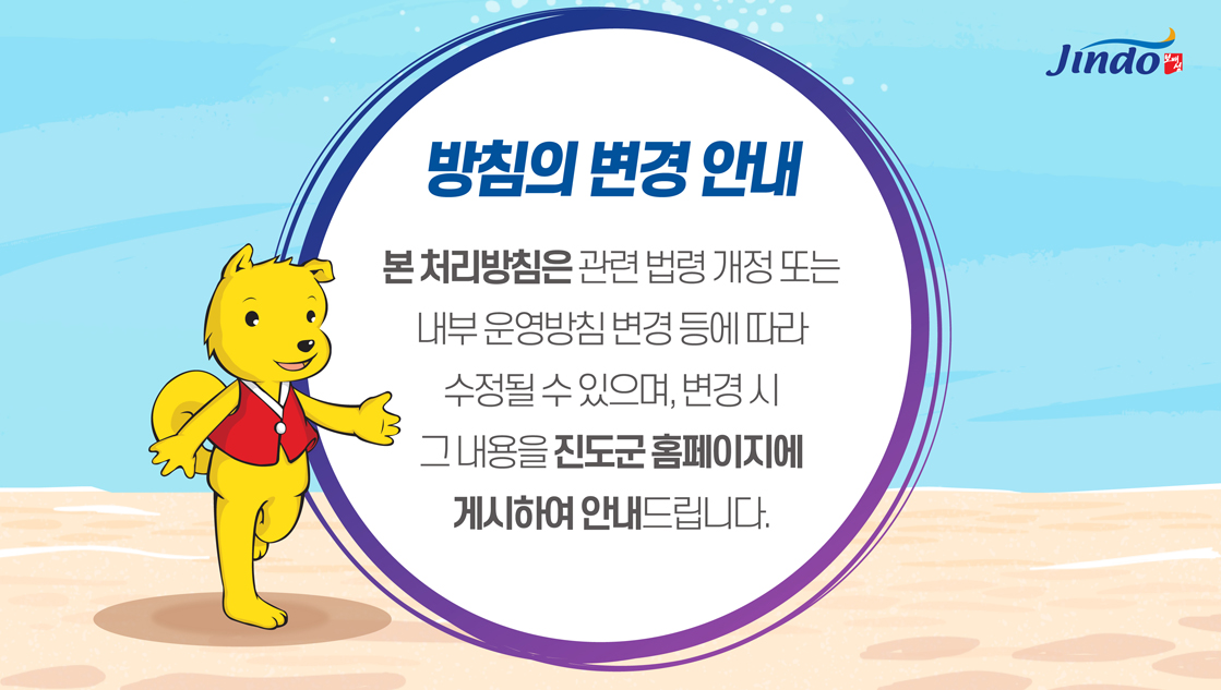 방침의 변경 안내 본처리방침은 관련 법령 개정 또는 내부 운영방침 변경 등에 따라 수정될 수 있으며, 변경시 그 내용을 진도군 홈페이지에 게시하여 안내드립니다. Jindo 보배섬