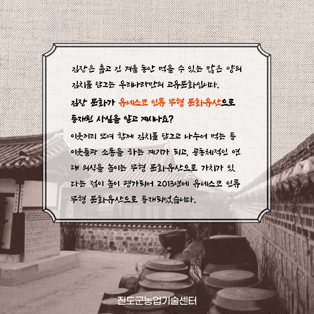 김장은 춥고 긴 겨울 동안 먹을 수 있는 많은 양의 김치를 담그는 우리나라만의 고유문화입니다. 김장 문화가 유네스코 인류 무형 문화유산으로 등재된 사실을 알고 계시나요? 이웃끼리 모여 참게 김치를 담그고 나누어 먹는 등 이웃들과 소통을 하는 계기가 되고, 공동체적인 연 대 의식을 높이는 무형 문화유산으로 가치가 있 다는 점이 높이 평가되어 2013년에 유네스코 인류 무형 문화유산으로 등재되었습니다. 진도군농업기술센터