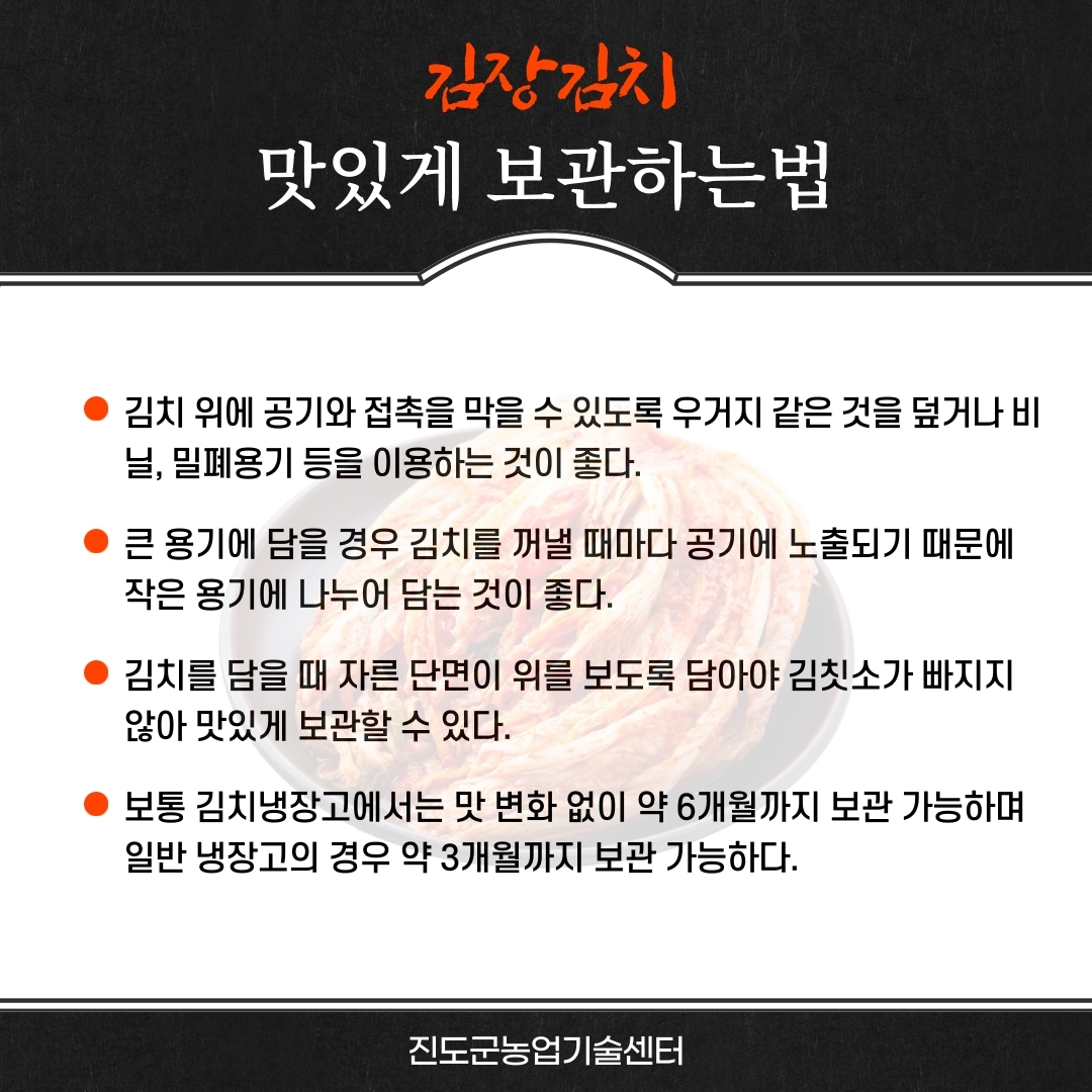 김장김 맛있게 보관하는법 김치 위에 공기와 접촉을 막을 수 있도록 우거지 같은 것을 덮거나 비 닐, 밀폐용기 등을 이용하는 것이 좋다. 큰 용기에 담을 경우 김치를 꺼낼 때마다 공기에 노출되기 때문에 작은 용기에 나누어 담는 것이 좋다. 김치를 담을 때 자른 단면이 위를 보도록 담아야 김칫소가 빠지지 않아 맛있게 보관할 수 있다. 보통 김치냉장고에서는 맛 변화 없이 약 6개월까지 보관 가능하며 일반 냉장고의 경우 약 3개월까지 보관 가능하다. 진도군농업기술센터