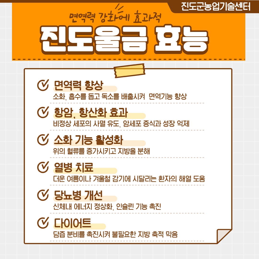 진도군농업기술센터 면역력 강화에 효과적 진도울금 효능 면역력 향상 소화, 흡수를 돕고 독소를 배출시켜 면역기능 향상 항암, 항산화 효과 비정상 세포의 사멸 유도, 암세포 증식과 성장 억제 소화 기능 활성화 위의 혈류를 증가시키고 지방을 분해 더운 여름이나 겨울철 감기에 시달리는 환자의 해열 도움
신체내 에너지 정상화, 인슐린 기능 촉진 다이어트 담즙 분비를 촉진시켜 불필요한 지방 축적 막음