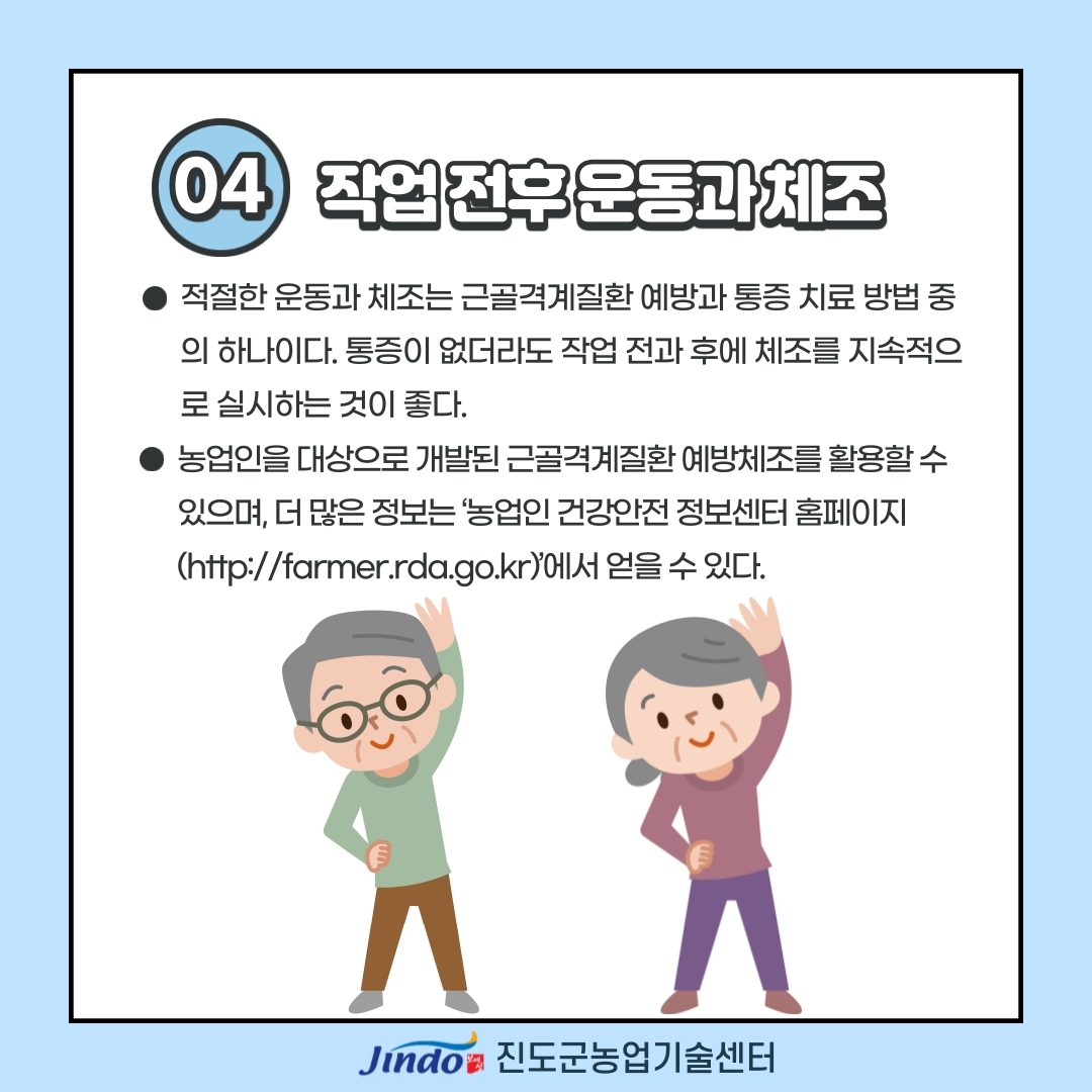 04 작업 전후 운동과 체조 적절한 운동과 체조는 근골격계질환 예방과 통증 치료 방법 중의 하나이다. 통증이 없더라도 작업 전과 후에 체조를 지속적으로 실시하는 것이 좋다. 농업인을 대상으로 개발된 근골격계질환 예방체조를 활용할 수 있으며, 더 많은 정보는 '농업인 건강안전 정보센터 호멮이지(http://farmer.rda.go.kr)'에서 얻을 수 있다. Jindo 진도군농업기술센터