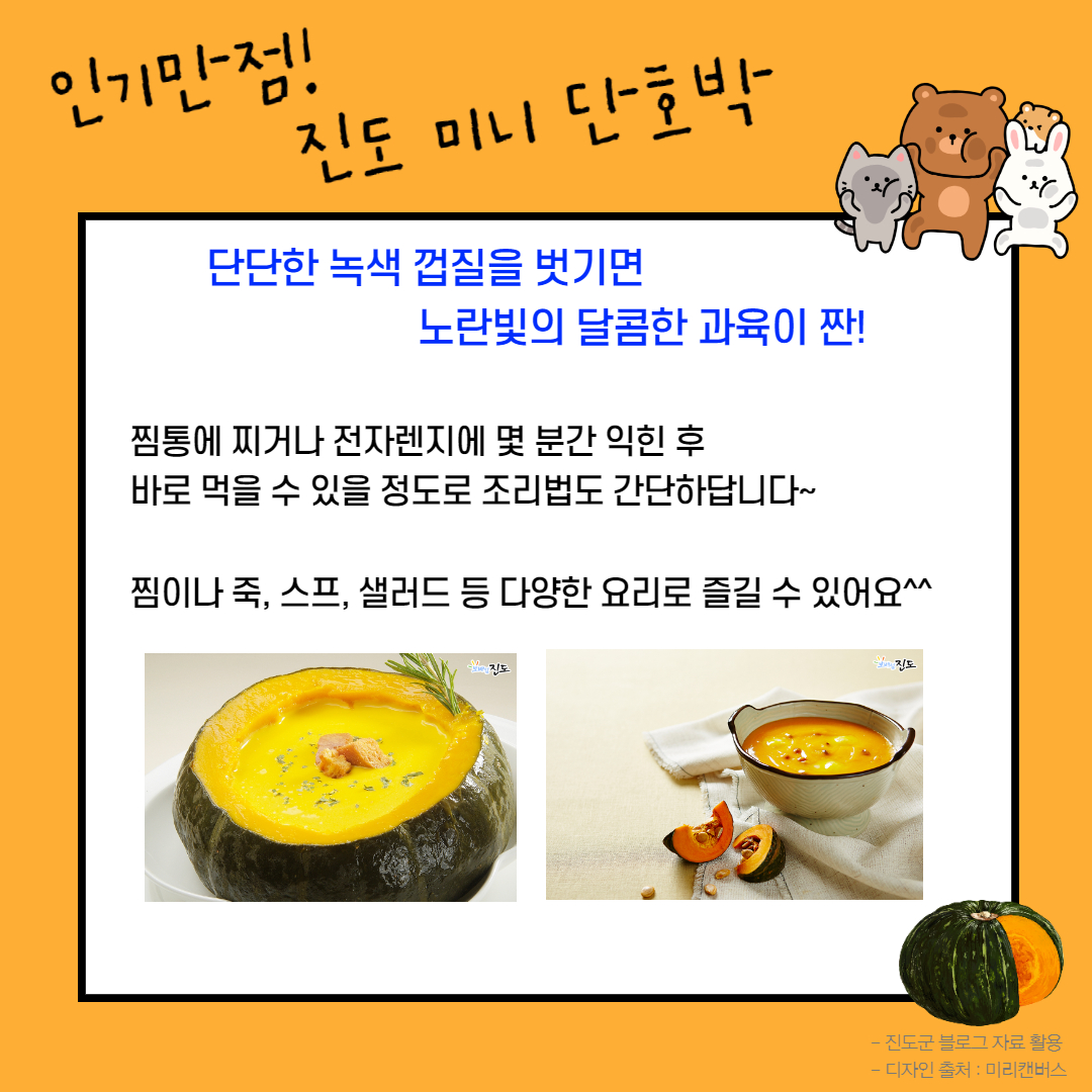 인기만점! 진도 미니 단호박 단단한 녹색 껍질을 벗기면 노란빛의 달콤한 과육이 짠! 찜통에 찌거나 전자렌지에 몇 분간 익힌 후 바로 먹을 수 있을 정도로 조리법도 간단하답니다~ 찜이나 죽, 스프, 샐러드 등 다양한 요리로 즐길 수 있어요^^ - 진도군 블로그 자료 활용 - 디자인 출처 : 미리캔버스