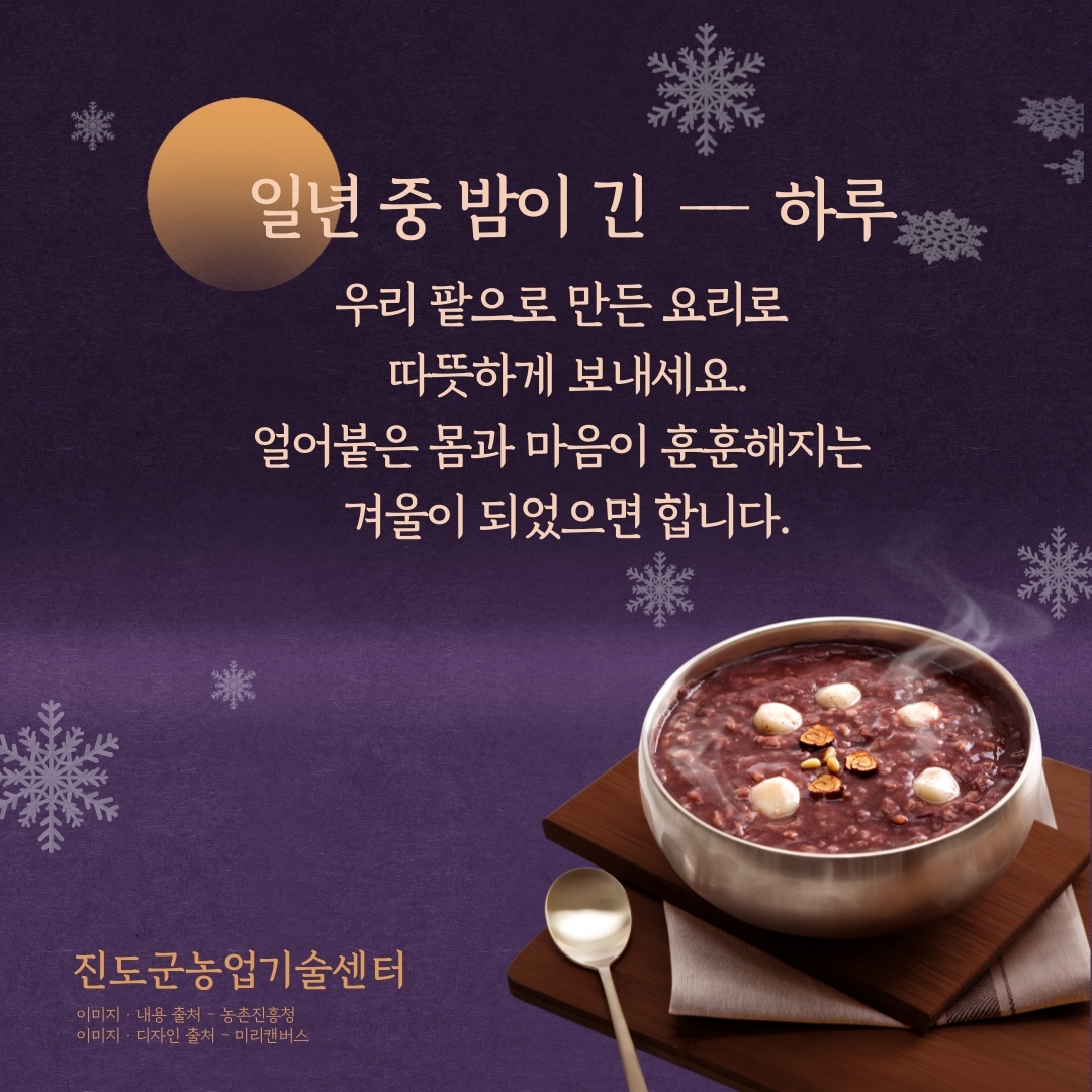 일년 중 밤이 긴-하루 우리 팥으로 만든 요리로 따뜻하게 보내세요. 얼어붙은 몸과 마음이 훈훈해지는 겨울이 되었으면 합니다. 진도군농업기술센터 이미지·내용출처 - 농촌진흥청 이미지·디자인 출처 - 미리캔버스