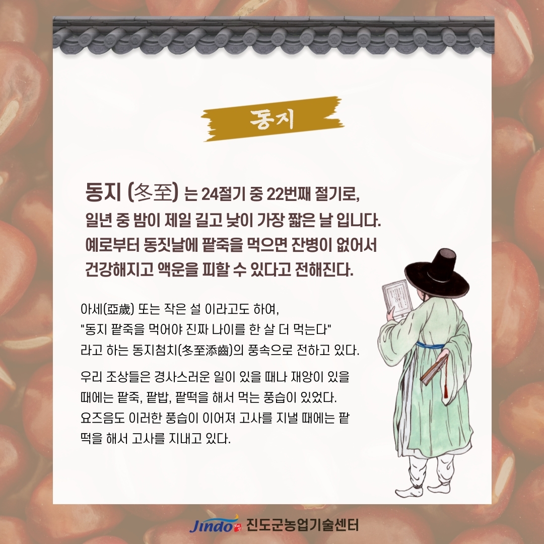 동지 (冬至) 는 24절기 중 22번째 절기로, 일년 중 밤이 제일 길고 낮이 가장 짧은 날 입니다. 예로부터 동짓날에 팥죽을 먹으면 잔병이 없어서 건강해지고 액운을 피할 수 있다고 전해진다. 아세(亞歲) 또는 작은 설 이라고도 하여, '동지 팥죽을 먹어야 진짜 나이를 한 살 더 먹는다'라고 하는 동지첨치(冬至添齒)의 풍속으로 전하고 있다. 우리 조상들은 경사스러운 일이 있을 때나 재앙이 있을 때에는 팥죽, 팥밥, 팥떡을 해서 먹는 풍습이 있었다. 요즈음도 이러한 풍습이 이어져 고사를 지낼 때에는 팥 떡을 해서 고사를 지내고 있다. Jindo 진도군농업기술센터