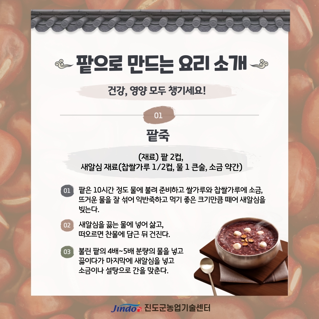 팥으로 만드는 요리 소개 건강, 영양 모두 챙기세요! 01 팥죽 (재료) 팥 2컵, 새알심 재료(찹쌀가루 1/2컵, 물 1 큰술, 소금 약간) 01 팥은 10시간 정도 물에 불려 준비하고 쌀가루와 찹쌀가루에 소금, 뜨거운 물을 잘 섞어 익반죽하고 먹기 좋은 크기만큼 떼어 새알심을 빚는다. 02 새알심을 끓는 물에 넣어 삶고, 떠오르면 찬물에 담근 뒤 건진다. 03 불린 팥의 4배~5배 분량의 물을 넣고 끓이다가 마지막에 새알심을 넣고 소금이나 설탕으로 간을 맞춘다. Jind 진도군농업기술센터