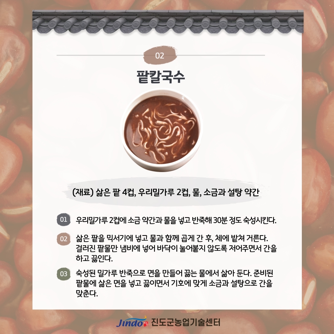 02 팥칼국수 (재료) 삶은 팥 4컵, 우리밀가루 2컵, 물, 소금과 설탕 약간 01 우리밀가루 2컵에 소금 약간과 물을 넣고 반죽해 30분 정도 숙성시킨다. 02 삶은 팥을 믹서기에 넣고 물과 함께 곱게 간 후, 체에 밭쳐 거른다. 걸러진 팥물만 냄비에 넣어 바닥이 눌어붙지 않도록 저어주면서 간을 하고 끓인다. 03 숙성된 밀가루 반죽으로 면을 만들어 끓는 물에서 삶아 둔다. 준비된 팥물에 삶은 면을 넣고 끓이면서 기호에 맞게 소금과 설탕으로 간을 맞춘다. Jind 진도군농업기술센터