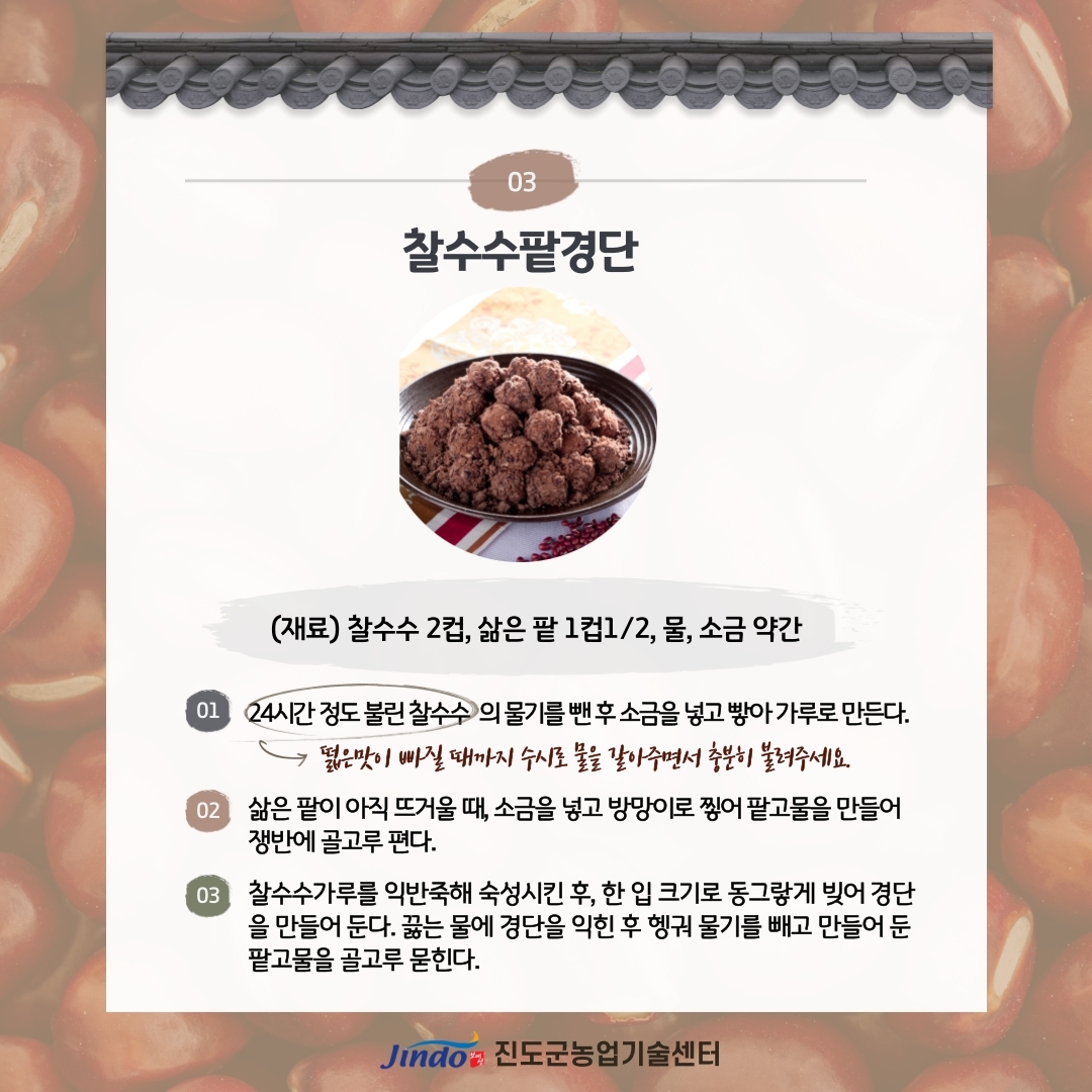 03 찰수수팥경단 (재료) 찰수수 2컵, 삶은 팥 1컵1/2, 물, 소금 약간 01 24시간 정도 불린 찰수수 의 물기를 뺀후 소금을 넣고 빻아 가루로 만든다. → 떫은맛이 빠질 때까지 수시로 받아주면서 충분히 불려주세요. 02 삶은 팥이 아직 뜨거울 때, 소금을 넣고 방망이로 찧어 팥고물을 만들어 쟁반에 골고루 편다. 03 찰수수가루를 익반죽해 숙성시킨 후, 한 입 크기로 동그랗게 빚어 경단 을 만들어 둔다. 끓는 물에 경단을 익힌 후 헹궈 물기를 빼고 만들어 둔 팥고물을 골고루 묻힌다. Jindo 진도군농업기술센터
