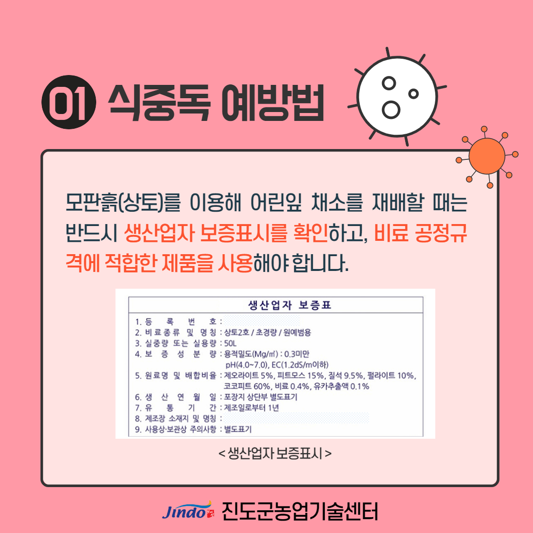 01 식중독 예방법 모판흙(상토)를 이용해 어린잎 채소를 재배할 때는 반드시 생산업자 보증표시를 확인하고, 비료 공정규 격에 적합한 제품을 사용해야합니다. 생산 업자 보증표 1. 등 록 번 호 : 2. 비료 종류 및 명칭 : 상토2호 / 초경량 / 원예범용 3. 실중량 또는 실용량 : 50L 4. 보 증 성 분 량 : 용적밀도(Mg/m3) : 0.3미만 pH(4.0~7.0), EC(1.2dS/m이하) 5. 원료명 및 배합비율 : 제오라이트 5%, 피트모스 15%, 질석 9.5%, 펄라이트 10%, 코코피트 60%, 비료 0.4%, 유카추출액 0.1% 6. 생 산 연 월 일 : 포장지 상단부 별도표기 7. 유 통 기 간 : 제조일로부터 1년 8. 제조장 소재지 및 명칭 : | 9. 사용상 보관상 주의사항 : 별도표기 < 생산업자 보증표시 > Jindo 진도군농업기술센터