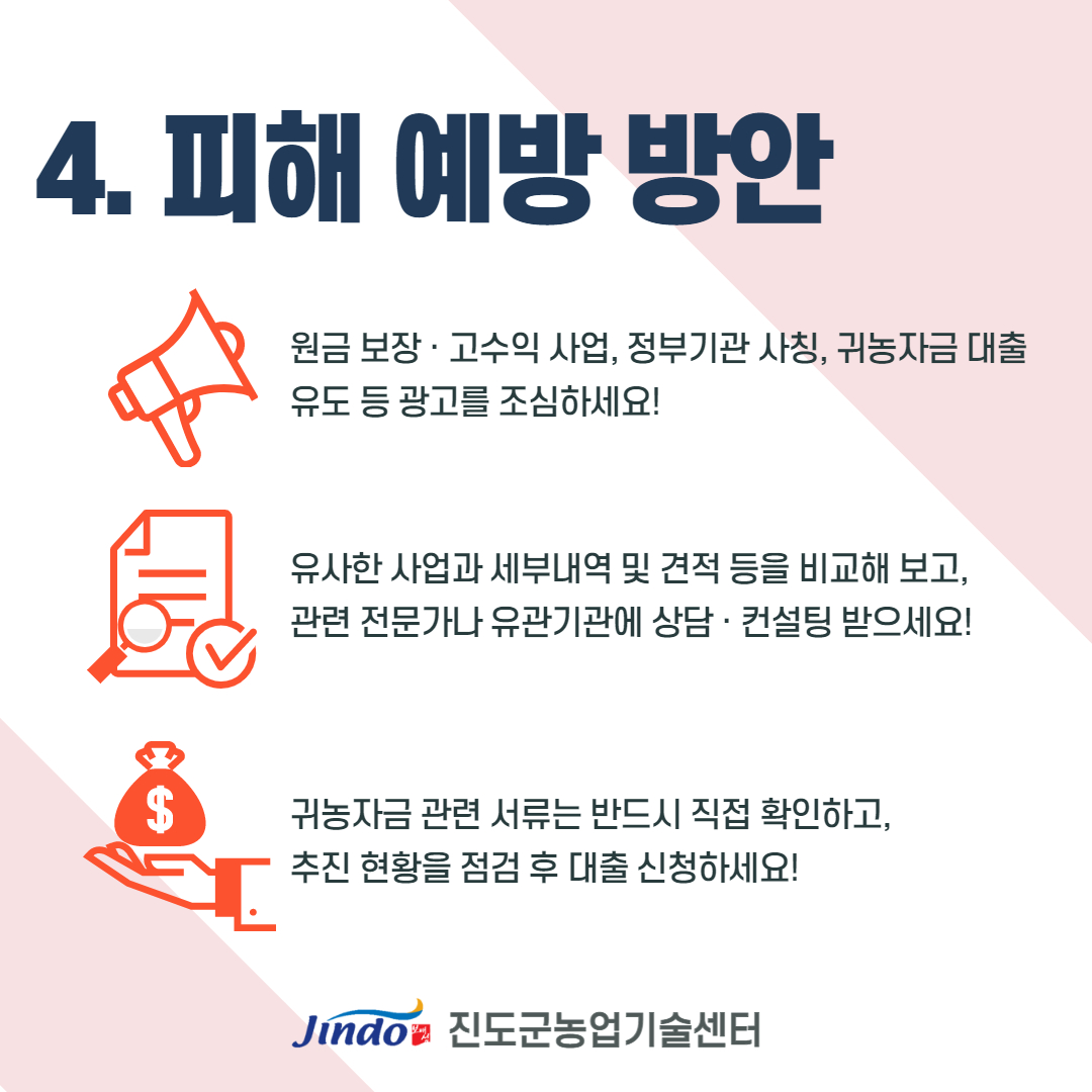 4. 피해 예방 방안 원금 보장 · 고수익 사업, 정부기관 사칭, 귀농자금 대출 유도 등 광고를 조심하세요! 유사한 사업과 세부내역 및 견적 등을 비교해 보고, 관련 전문가나 유관기관에 상담 · 컨설팅 받으세요! 귀농자금 관련 서류는 반드시 직접 확인하고, 추진 현황을 점검 후 대출 신청하세요! Jindo 진도군농업기술센터