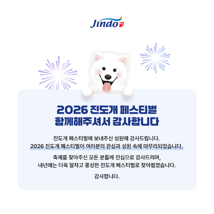 Jindo 보배섬. 2026 진도개 페스티벌 함께해주셔서 감사합니다. 진도개 페스티벌에 보내주신 성원에 감사드립니다. 2026 진도개 페스티벌이 여러분의 관심과 성원 속에 마무리되었습니다.축제를 찾아주신 모든 분들께 진심으로 감사드리며, 내년에는 더욱 알차고 풍성한 진도개 페스티벌로 찾아뵙겠습니다. 감사합니다.