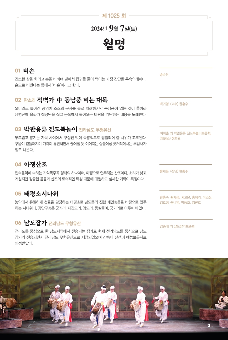 □ 공연개요
○ 공연명: 제1025회 진도토요민속여행 상설공연 "월명"
○ 공연일시: 9월 7일(토) 14:00 ~ 15:30 (원활한 공연을 위해 13:50까지 입장 부탁드립니다!!!)
○ 공연내용: 비손, 판소리 적벽가, 박관용류 진도북놀이, 아쟁산조, 태평소시나위, 남도잡가 등 국악공연
○ 관람료: 무료(선착순 입장)
○ 공연장소: 진도향토문화회관 대공연장
○ 문의: 061-544-8978 / 061-540-3073

많은 관람 바랍니다.