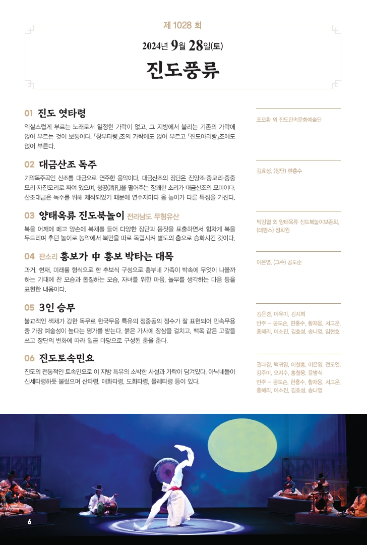 □ 공연개요
 ○ 공연명: 제1028회 진도토요민속여행 상설공연 "진도풍류"
 ○ 공연일시: 9월 28일(토) 14:00 ~ 15:30 (원활한 공연을 위해 13:50까지 입장 부탁드립니다!!!)
 ○ 공연내용: 진도 엿타령, 대금산조 독주, 양태옥류 진도북놀이, 판소리 흥보가, 3인 승무, 진도토속민요 등 국악공연
 ○ 관람료: 무료(선착순 입장)
 ○ 공연장소: 진도향토문화회관 대공연장
 ○ 문의: 061-544-8978 / 061-540-3073

 많은 관람 바랍니다.